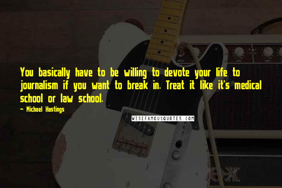 Michael Hastings Quotes: You basically have to be willing to devote your life to journalism if you want to break in. Treat it like it's medical school or law school.