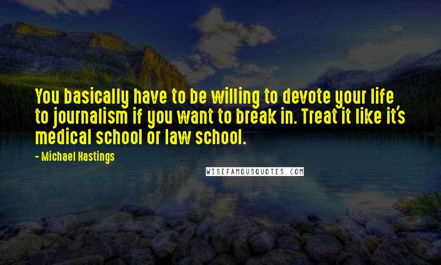 Michael Hastings Quotes: You basically have to be willing to devote your life to journalism if you want to break in. Treat it like it's medical school or law school.