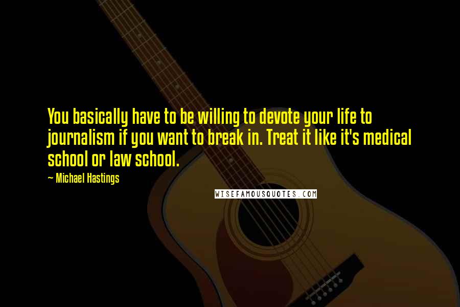 Michael Hastings Quotes: You basically have to be willing to devote your life to journalism if you want to break in. Treat it like it's medical school or law school.