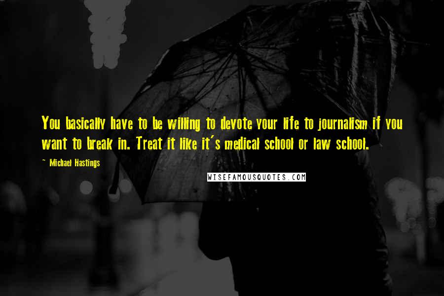 Michael Hastings Quotes: You basically have to be willing to devote your life to journalism if you want to break in. Treat it like it's medical school or law school.