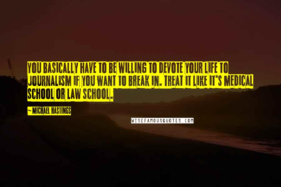 Michael Hastings Quotes: You basically have to be willing to devote your life to journalism if you want to break in. Treat it like it's medical school or law school.