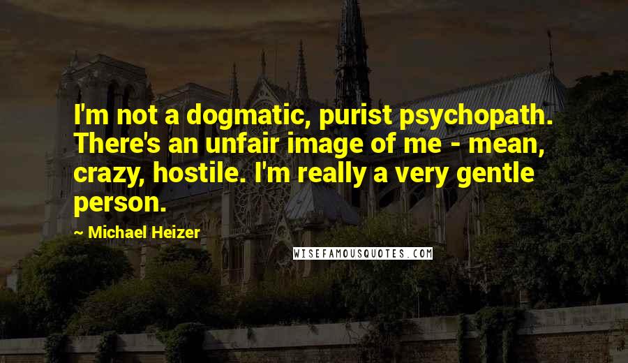 Michael Heizer Quotes: I'm not a dogmatic, purist psychopath. There's an unfair image of me - mean, crazy, hostile. I'm really a very gentle person.