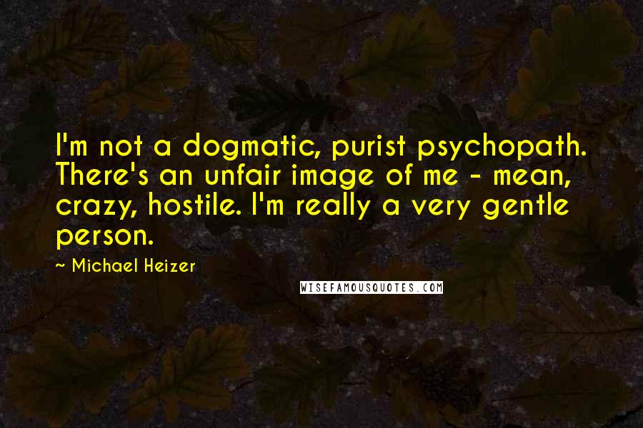 Michael Heizer Quotes: I'm not a dogmatic, purist psychopath. There's an unfair image of me - mean, crazy, hostile. I'm really a very gentle person.