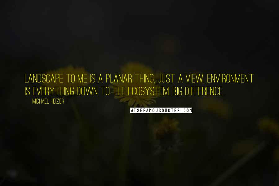 Michael Heizer Quotes: Landscape to me is a planar thing, just a view. Environment is everything down to the ecosystem. Big difference.