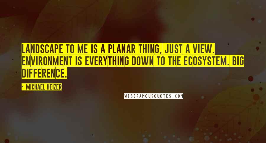 Michael Heizer Quotes: Landscape to me is a planar thing, just a view. Environment is everything down to the ecosystem. Big difference.