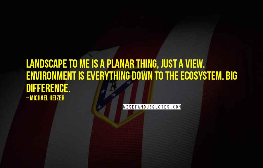 Michael Heizer Quotes: Landscape to me is a planar thing, just a view. Environment is everything down to the ecosystem. Big difference.