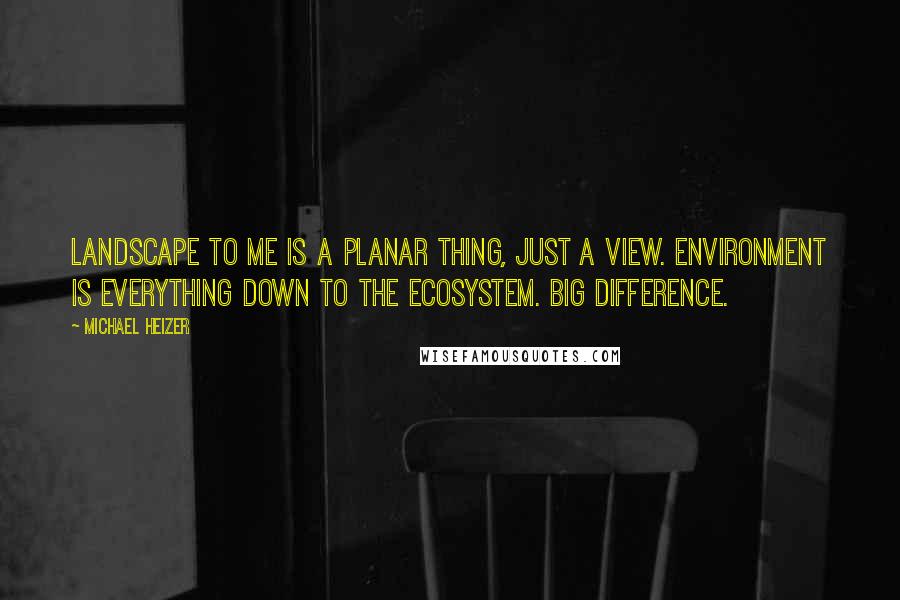 Michael Heizer Quotes: Landscape to me is a planar thing, just a view. Environment is everything down to the ecosystem. Big difference.