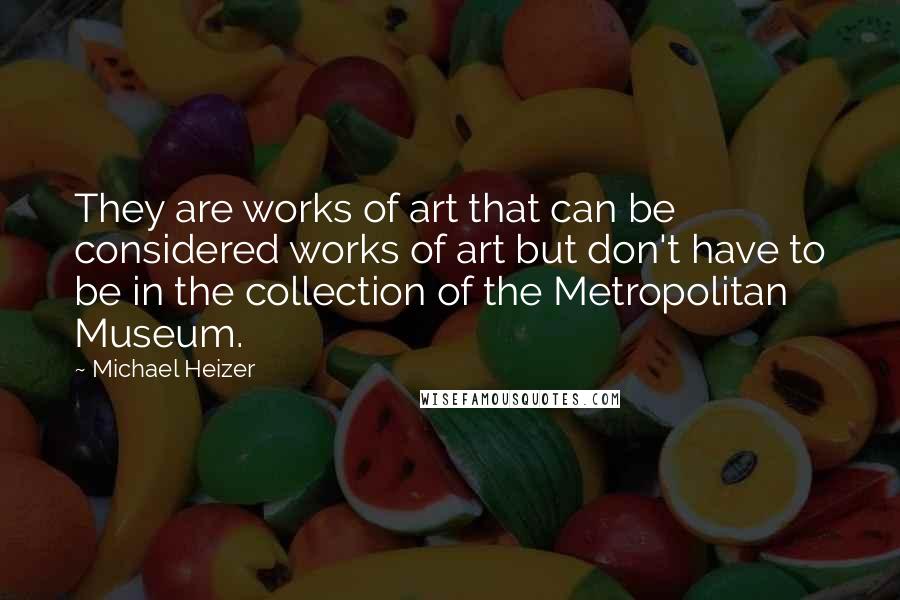 Michael Heizer Quotes: They are works of art that can be considered works of art but don't have to be in the collection of the Metropolitan Museum.