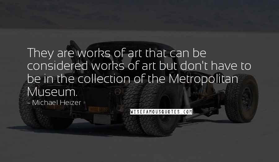 Michael Heizer Quotes: They are works of art that can be considered works of art but don't have to be in the collection of the Metropolitan Museum.