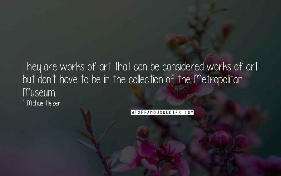 Michael Heizer Quotes: They are works of art that can be considered works of art but don't have to be in the collection of the Metropolitan Museum.