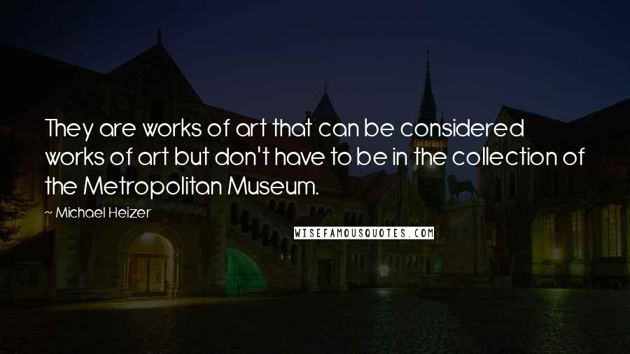 Michael Heizer Quotes: They are works of art that can be considered works of art but don't have to be in the collection of the Metropolitan Museum.