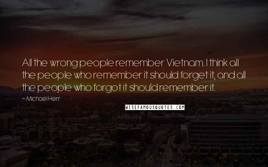 Michael Herr Quotes: All the wrong people remember Vietnam. I think all the people who remember it should forget it, and all the people who forgot it should remember it.