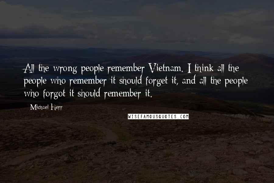 Michael Herr Quotes: All the wrong people remember Vietnam. I think all the people who remember it should forget it, and all the people who forgot it should remember it.
