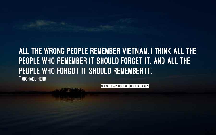 Michael Herr Quotes: All the wrong people remember Vietnam. I think all the people who remember it should forget it, and all the people who forgot it should remember it.