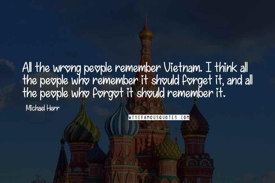 Michael Herr Quotes: All the wrong people remember Vietnam. I think all the people who remember it should forget it, and all the people who forgot it should remember it.