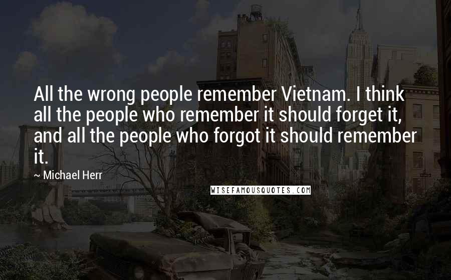 Michael Herr Quotes: All the wrong people remember Vietnam. I think all the people who remember it should forget it, and all the people who forgot it should remember it.