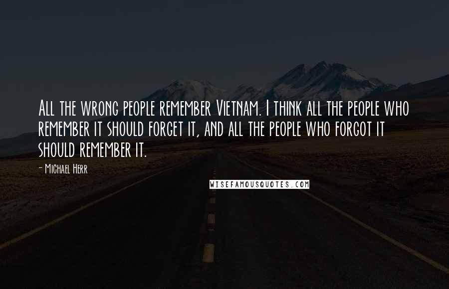 Michael Herr Quotes: All the wrong people remember Vietnam. I think all the people who remember it should forget it, and all the people who forgot it should remember it.