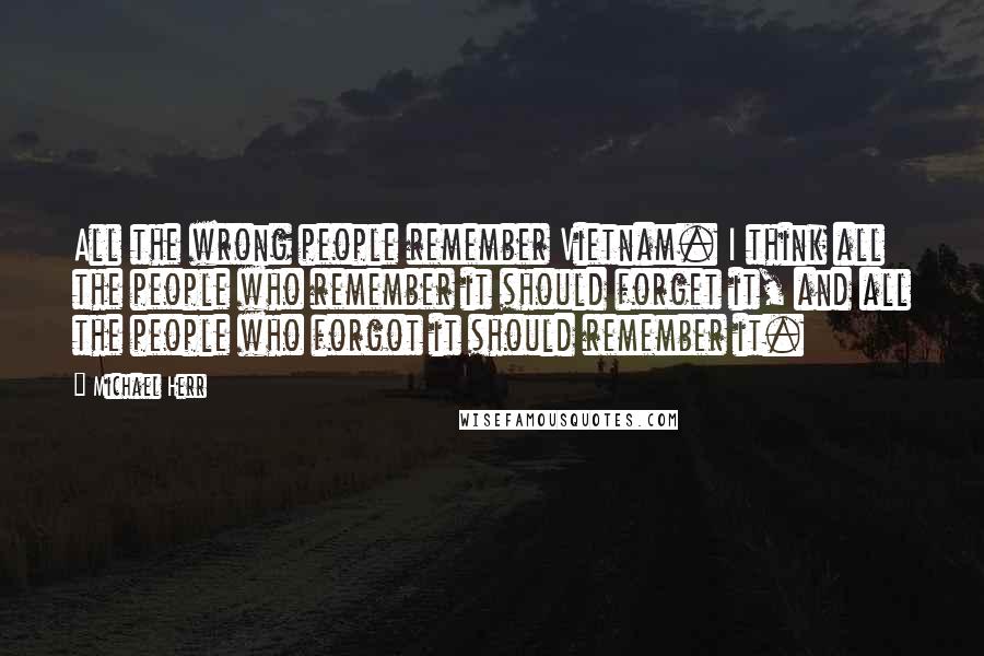 Michael Herr Quotes: All the wrong people remember Vietnam. I think all the people who remember it should forget it, and all the people who forgot it should remember it.