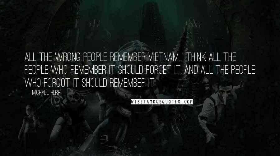 Michael Herr Quotes: All the wrong people remember Vietnam. I think all the people who remember it should forget it, and all the people who forgot it should remember it.