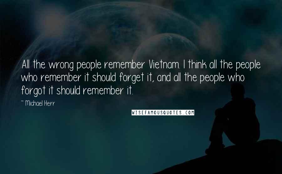 Michael Herr Quotes: All the wrong people remember Vietnam. I think all the people who remember it should forget it, and all the people who forgot it should remember it.