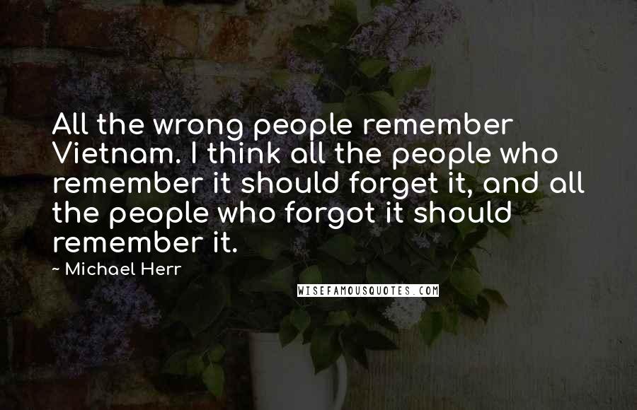 Michael Herr Quotes: All the wrong people remember Vietnam. I think all the people who remember it should forget it, and all the people who forgot it should remember it.