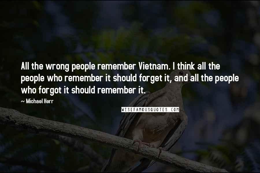 Michael Herr Quotes: All the wrong people remember Vietnam. I think all the people who remember it should forget it, and all the people who forgot it should remember it.