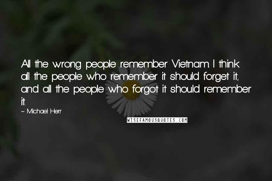 Michael Herr Quotes: All the wrong people remember Vietnam. I think all the people who remember it should forget it, and all the people who forgot it should remember it.