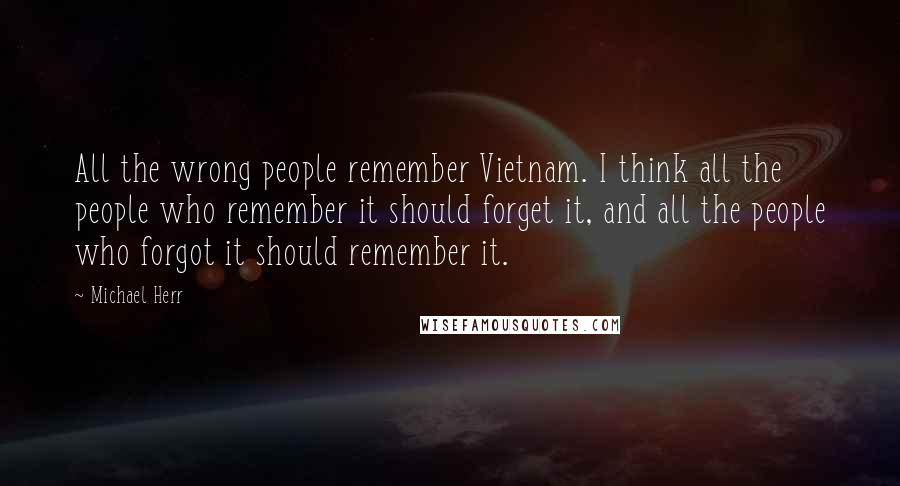 Michael Herr Quotes: All the wrong people remember Vietnam. I think all the people who remember it should forget it, and all the people who forgot it should remember it.