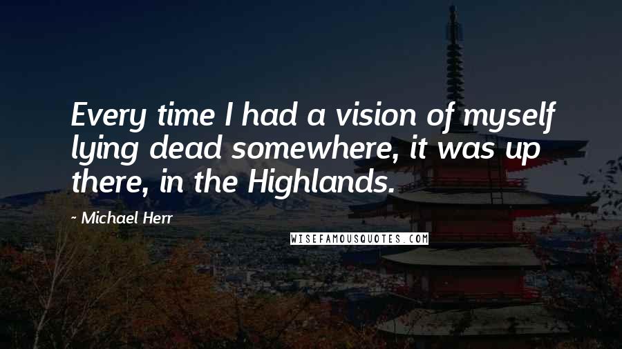 Michael Herr Quotes: Every time I had a vision of myself lying dead somewhere, it was up there, in the Highlands.