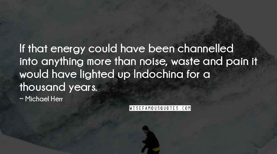 Michael Herr Quotes: If that energy could have been channelled into anything more than noise, waste and pain it would have lighted up Indochina for a thousand years.