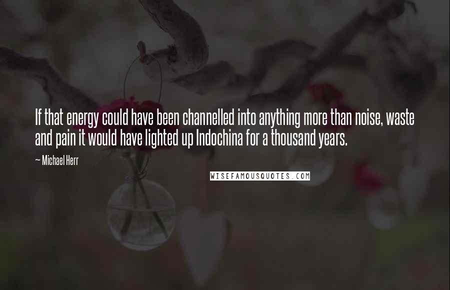 Michael Herr Quotes: If that energy could have been channelled into anything more than noise, waste and pain it would have lighted up Indochina for a thousand years.