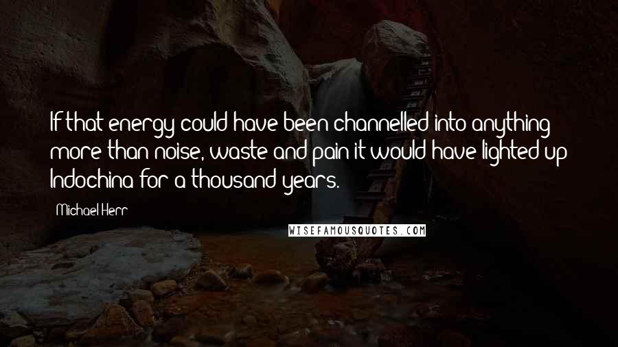 Michael Herr Quotes: If that energy could have been channelled into anything more than noise, waste and pain it would have lighted up Indochina for a thousand years.