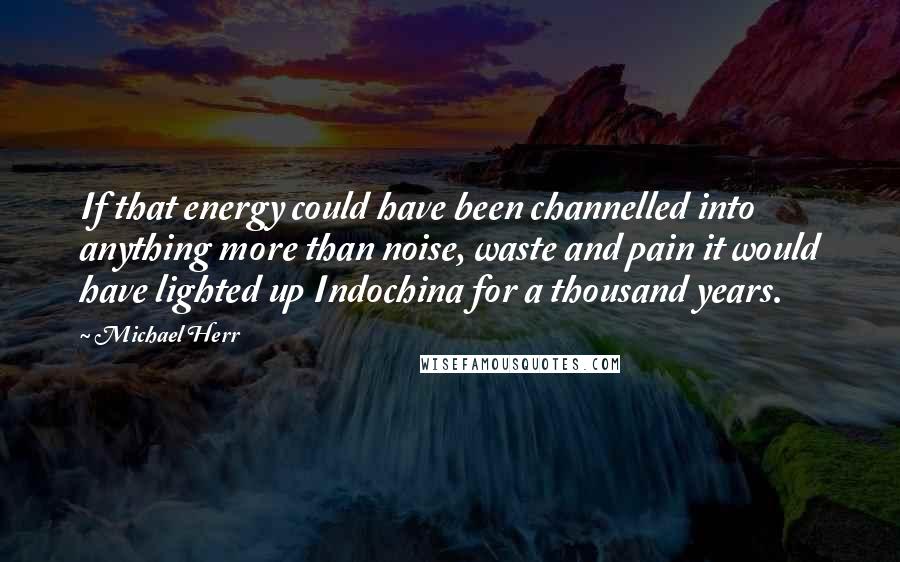 Michael Herr Quotes: If that energy could have been channelled into anything more than noise, waste and pain it would have lighted up Indochina for a thousand years.