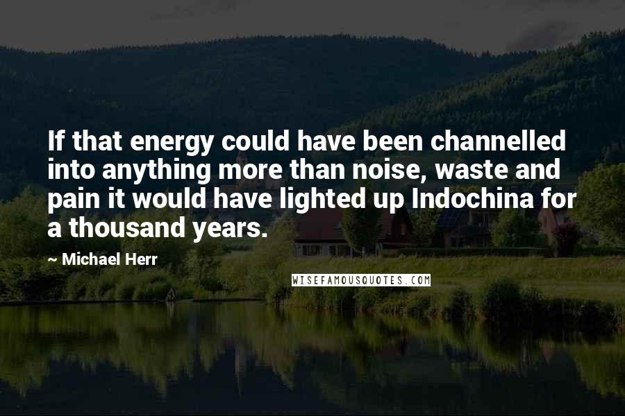 Michael Herr Quotes: If that energy could have been channelled into anything more than noise, waste and pain it would have lighted up Indochina for a thousand years.