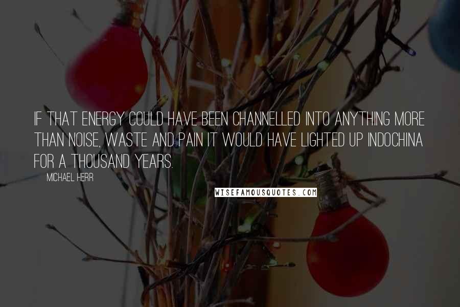 Michael Herr Quotes: If that energy could have been channelled into anything more than noise, waste and pain it would have lighted up Indochina for a thousand years.