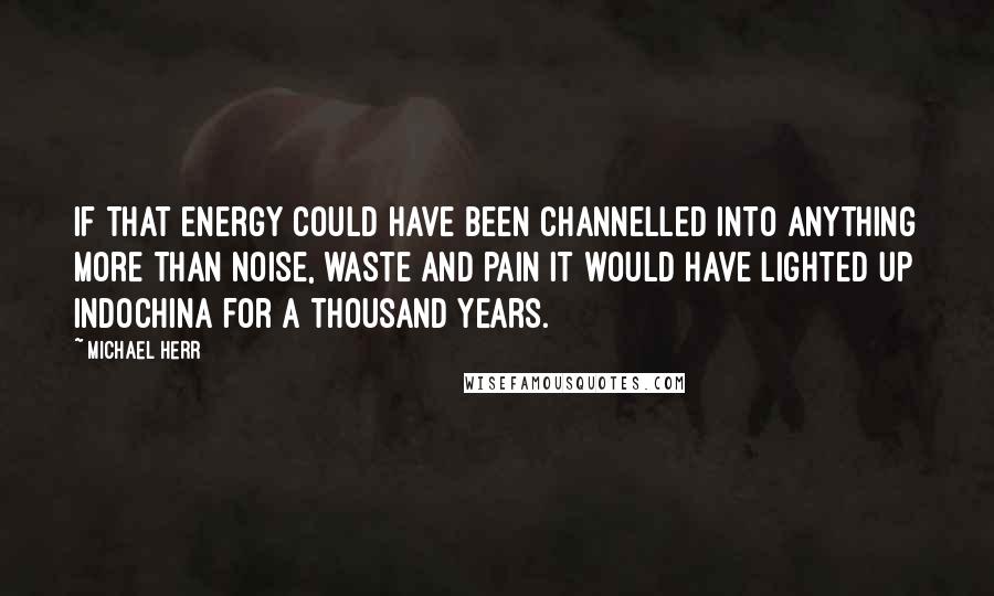 Michael Herr Quotes: If that energy could have been channelled into anything more than noise, waste and pain it would have lighted up Indochina for a thousand years.