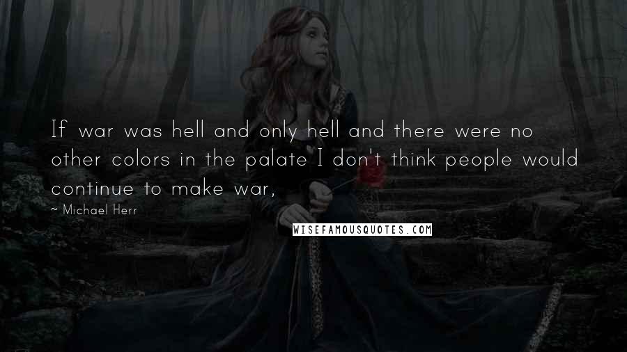 Michael Herr Quotes: If war was hell and only hell and there were no other colors in the palate I don't think people would continue to make war,