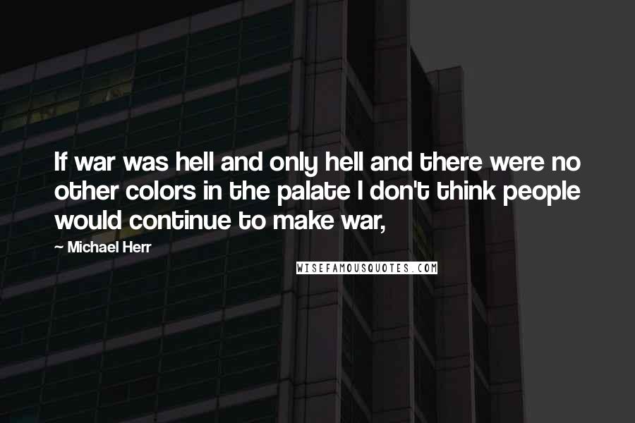 Michael Herr Quotes: If war was hell and only hell and there were no other colors in the palate I don't think people would continue to make war,