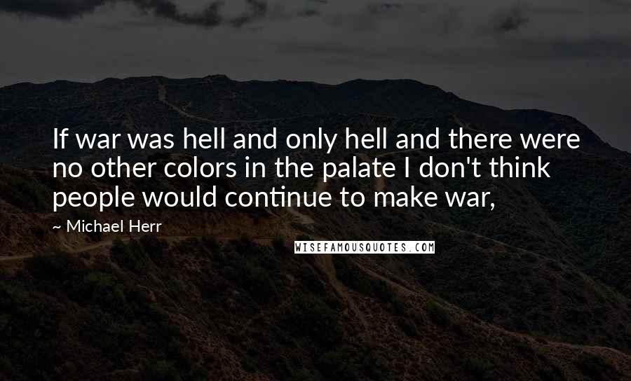 Michael Herr Quotes: If war was hell and only hell and there were no other colors in the palate I don't think people would continue to make war,