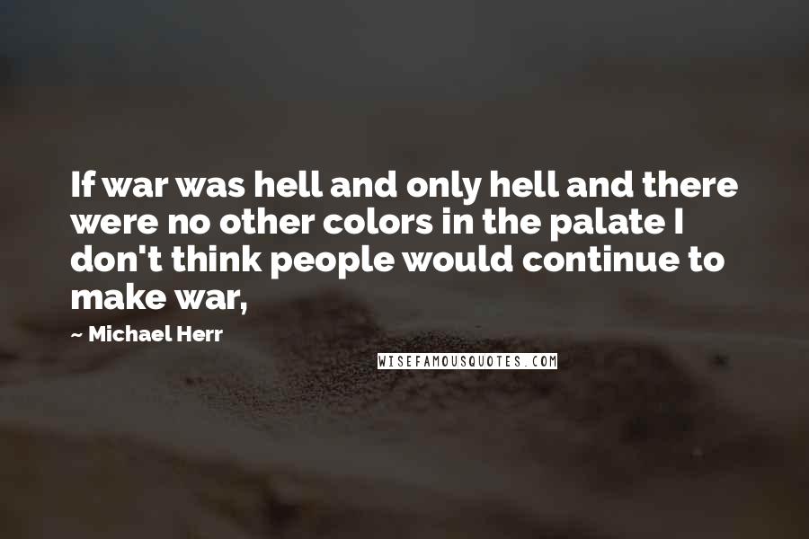 Michael Herr Quotes: If war was hell and only hell and there were no other colors in the palate I don't think people would continue to make war,