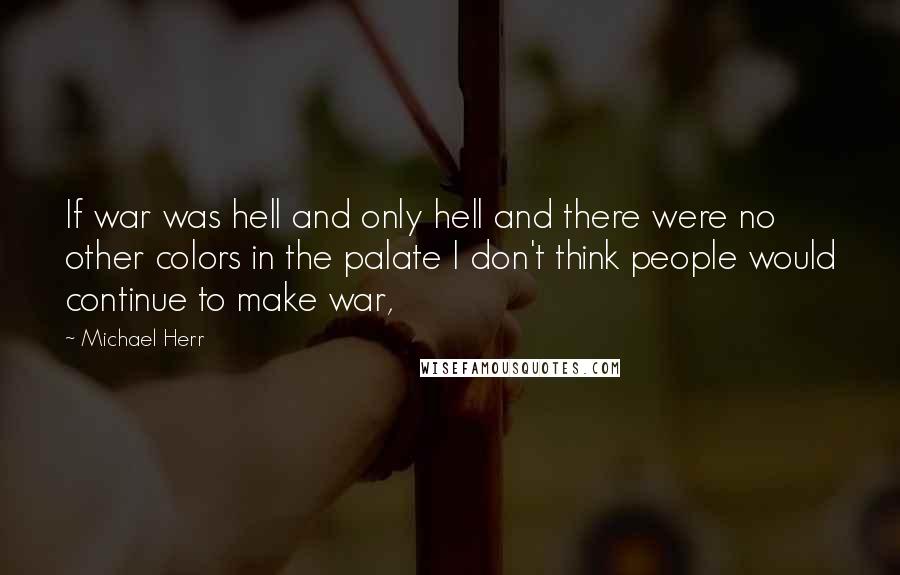 Michael Herr Quotes: If war was hell and only hell and there were no other colors in the palate I don't think people would continue to make war,