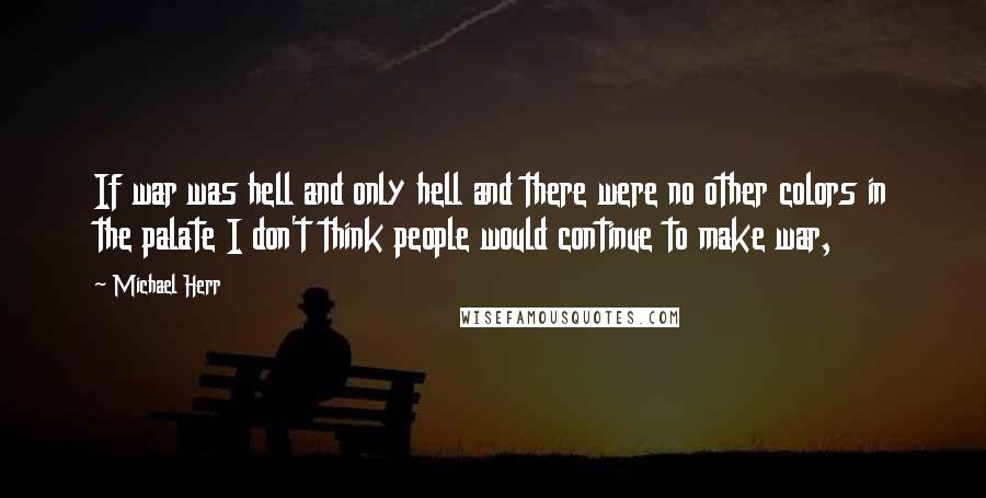 Michael Herr Quotes: If war was hell and only hell and there were no other colors in the palate I don't think people would continue to make war,