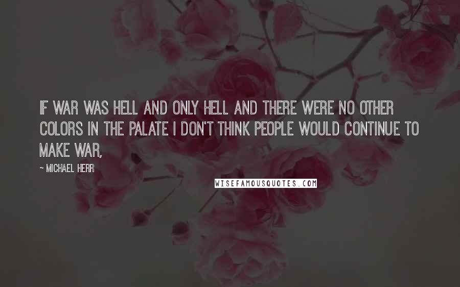 Michael Herr Quotes: If war was hell and only hell and there were no other colors in the palate I don't think people would continue to make war,