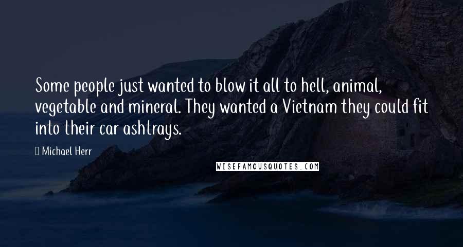 Michael Herr Quotes: Some people just wanted to blow it all to hell, animal, vegetable and mineral. They wanted a Vietnam they could fit into their car ashtrays.