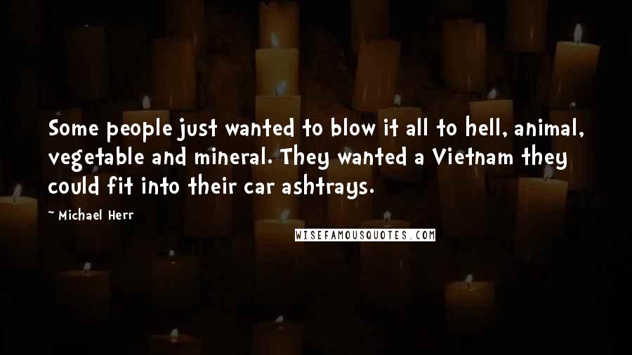Michael Herr Quotes: Some people just wanted to blow it all to hell, animal, vegetable and mineral. They wanted a Vietnam they could fit into their car ashtrays.