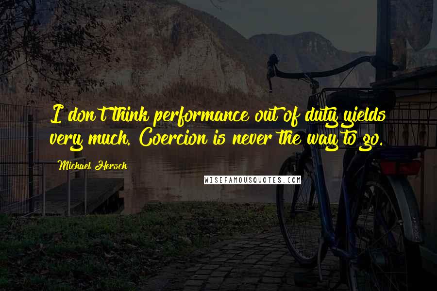 Michael Hersch Quotes: I don't think performance out of duty yields very much. Coercion is never the way to go.