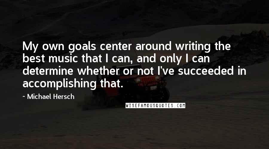 Michael Hersch Quotes: My own goals center around writing the best music that I can, and only I can determine whether or not I've succeeded in accomplishing that.