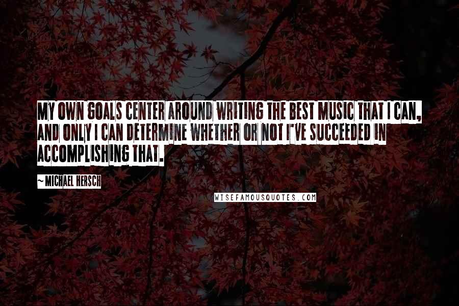 Michael Hersch Quotes: My own goals center around writing the best music that I can, and only I can determine whether or not I've succeeded in accomplishing that.