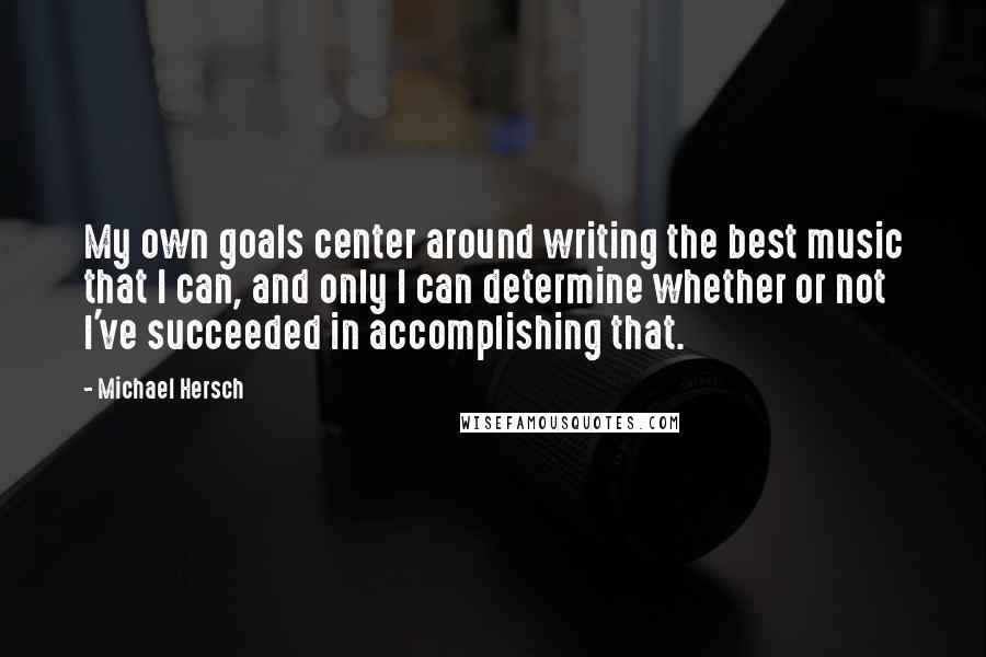 Michael Hersch Quotes: My own goals center around writing the best music that I can, and only I can determine whether or not I've succeeded in accomplishing that.