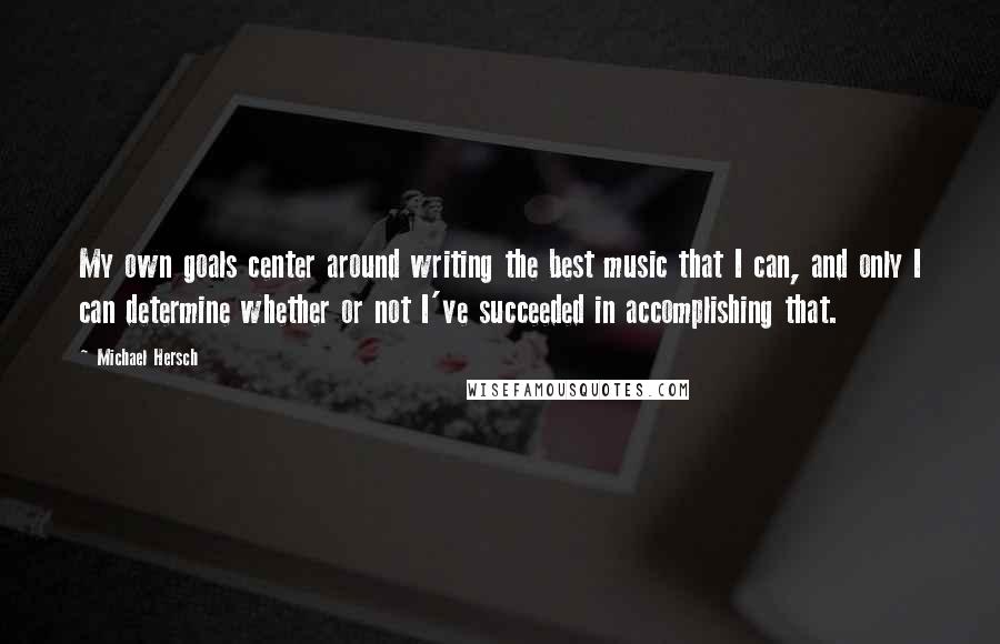 Michael Hersch Quotes: My own goals center around writing the best music that I can, and only I can determine whether or not I've succeeded in accomplishing that.